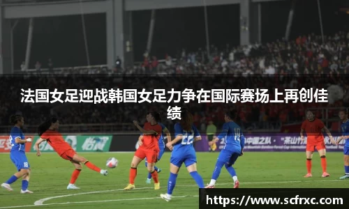 法国女足迎战韩国女足力争在国际赛场上再创佳绩