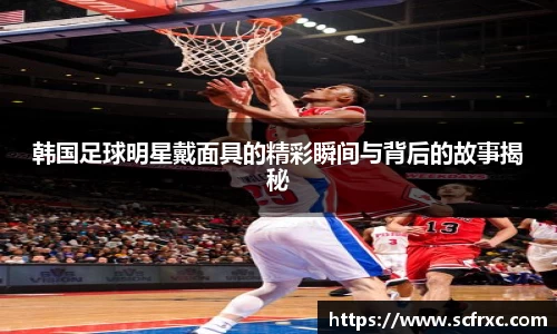 韩国足球明星戴面具的精彩瞬间与背后的故事揭秘